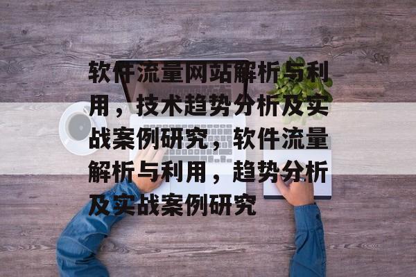 软件流量网站解析与利用,技术趋势分析及实战案例研究,软件流量解析与利用,趋势分析及实战案例研究 软件流量网站解析与利用,技术趋势分析及实战案例研究,软件流量解析与利用,趋势分析及实战案例研究