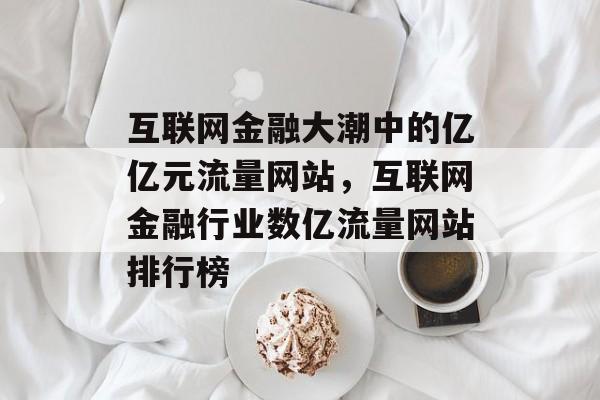 互联网金融大潮中的亿亿元流量网站,互联网金融行业数亿流量网站排行榜 互联网金融大潮中的亿亿元流量网站,互联网金融行业数亿流量网站排行榜
