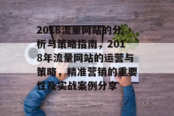 2018流量网站的分析与策略指南,2018年流量网站的运营与策略,精准营销的重要性及实战案例分享 2018流量网站的分析与策略指南,2018年流量网站的运营与策略,精准营销的重要性及实战案例分享