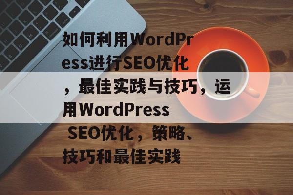如何利用WordPress进行SEO优化,最佳实践与技巧,运用WordPress SEO优化,策略、技巧和最佳实践 如何利用WordPress进行SEO优化,最佳实践与技巧,运用WordPress SEO优化,策略、技巧和最佳实践