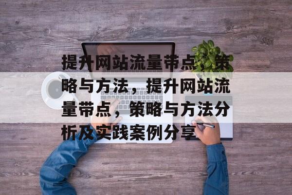 提升网站流量带点,策略与方法,提升网站流量带点,策略与方法分析及实践案例分享 提升网站流量带点,策略与方法,提升网站流量带点,策略与方法分析及实践案例分享