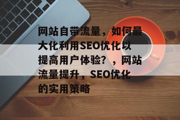 网站自带流量,如何最大化利用SEO优化以提高用户体验?,网站流量提升,SEO优化的实用策略 网站自带流量,如何最大化利用SEO优化以提高用户体验?,网站流量提升,SEO优化的实用策略