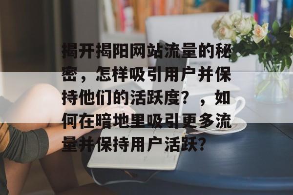 揭开揭阳网站流量的秘密,怎样吸引用户并保持他们的活跃度?,如何在暗地里吸引更多流量并保持用户活跃? 揭开揭阳网站流量的秘密,怎样吸引用户并保持他们的活跃度?,如何在暗地里吸引更多流量并保持用户活跃?
