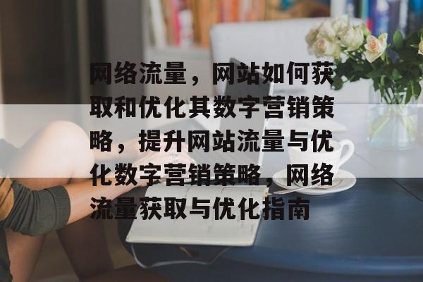 网络流量,网站如何获取和优化其数字营销策略,提升网站流量与优化数字营销策略,网络流量获取与优化指南 网络流量,网站如何获取和优化其数字营销策略,提升网站流量与优化数字营销策略,网络流量获取与优化指南
