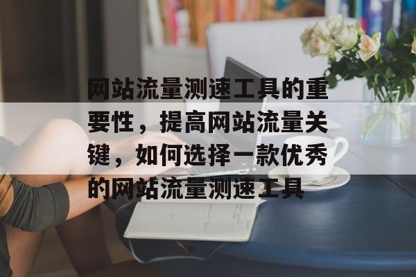 网站流量测速工具的重要性,提高网站流量关键,如何选择一款优秀的网站流量测速工具 网站流量测速工具的重要性,提高网站流量关键,如何选择一款优秀的网站流量测速工具