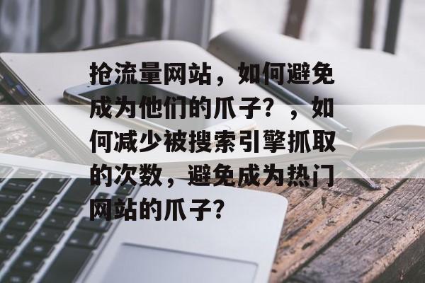 抢流量网站,如何避免成为他们的爪子?,如何减少被搜索引擎抓取的次数,避免成为热门网站的爪子? 抢流量网站,如何避免成为他们的爪子?,如何减少被搜索引擎抓取的次数,避免成为热门网站的爪子?