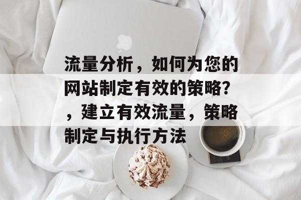 流量分析,如何为您的网站制定有效的策略?,建立有效流量,策略制定与执行方法 流量分析,如何为您的网站制定有效的策略?,建立有效流量,策略制定与执行方法