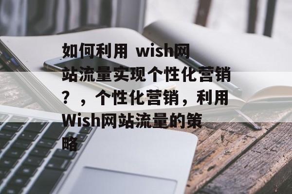 如何利用 wish网站流量实现个性化营销?,个性化营销,利用Wish网站流量的策略 如何利用 wish网站流量实现个性化营销?,个性化营销,利用Wish网站流量的策略