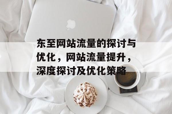 东至网站流量的探讨与优化,网站流量提升,深度探讨及优化策略 东至网站流量的探讨与优化,网站流量提升,深度探讨及优化策略