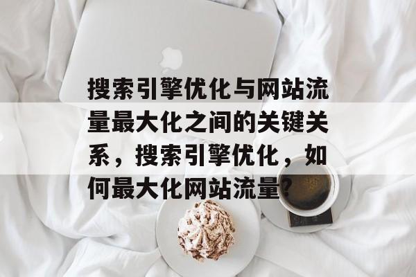 搜索引擎优化与网站流量最大化之间的关键关系,搜索引擎优化,如何最大化网站流量? 搜索引擎优化与网站流量最大化之间的关键关系,搜索引擎优化,如何最大化网站流量?