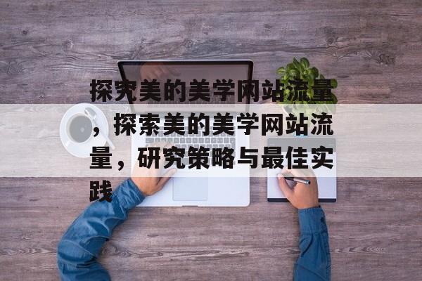 探究美的美学网站流量，探索美的美学网站流量，研究策略与最佳实践