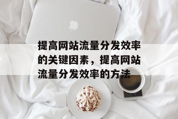 提高网站流量分发效率的关键因素,提高网站流量分发效率的方法 提高网站流量分发效率的关键因素,提高网站流量分发效率的方法