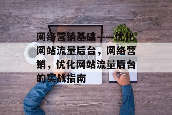 网络营销基础——优化网站流量后台,网络营销,优化网站流量后台的实战指南 网络营销基础——优化网站流量后台,网络营销,优化网站流量后台的实战指南