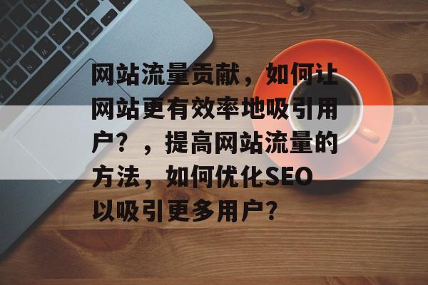 网站流量贡献,如何让网站更有效率地吸引用户?,提高网站流量的方法,如何优化SEO以吸引更多用户? 网站流量贡献,如何让网站更有效率地吸引用户?,提高网站流量的方法,如何优化SEO以吸引更多用户?