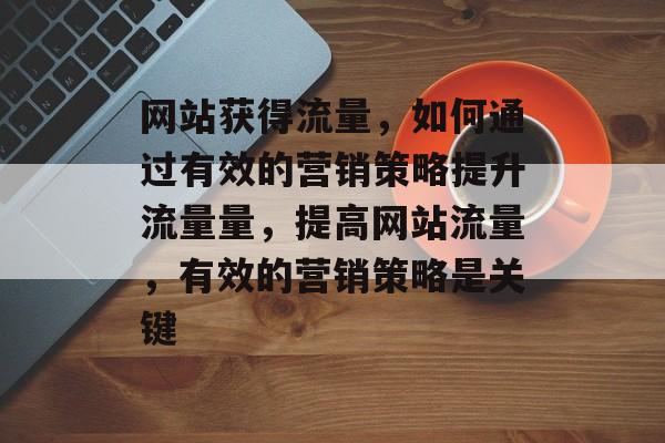 网站获得流量，如何通过有效的营销策略提升流量量，提高网站流量，有效的营销策略是关键