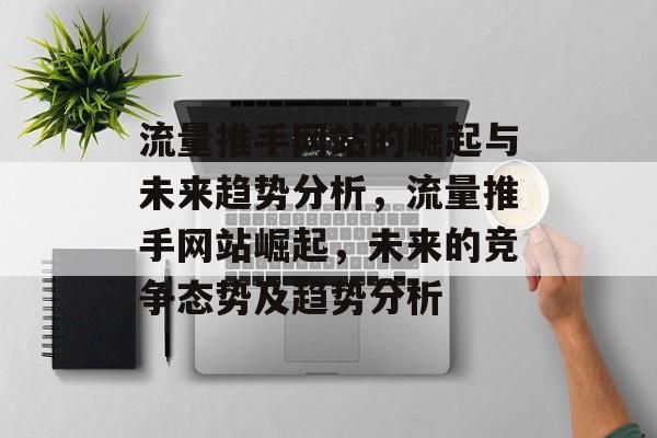 流量推手网站的崛起与未来趋势分析,流量推手网站崛起,未来的竞争态势及趋势分析 流量推手网站的崛起与未来趋势分析,流量推手网站崛起,未来的竞争态势及趋势分析