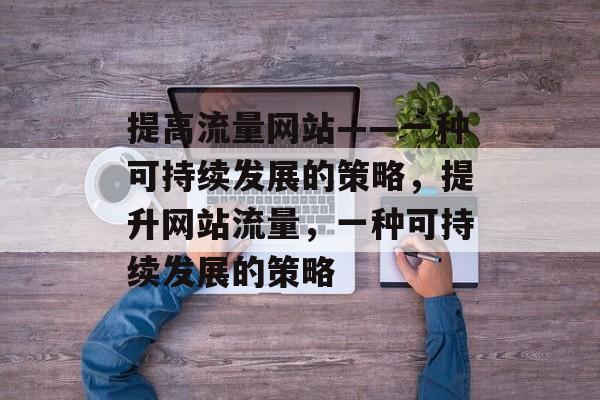 提高流量网站——一种可持续发展的策略,提升网站流量,一种可持续发展的策略 提高流量网站——一种可持续发展的策略,提升网站流量,一种可持续发展的策略