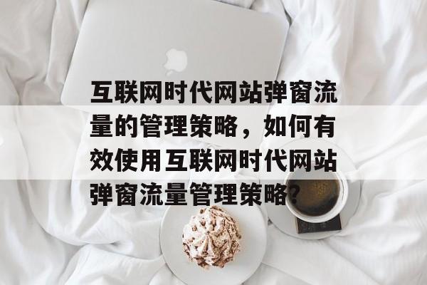 互联网时代网站弹窗流量的管理策略，如何有效使用互联网时代网站弹窗流量管理策略？