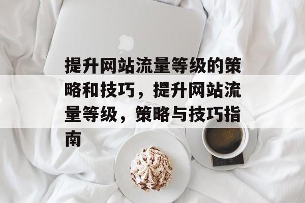 提升网站流量等级的策略和技巧,提升网站流量等级,策略与技巧指南 提升网站流量等级的策略和技巧,提升网站流量等级,策略与技巧指南