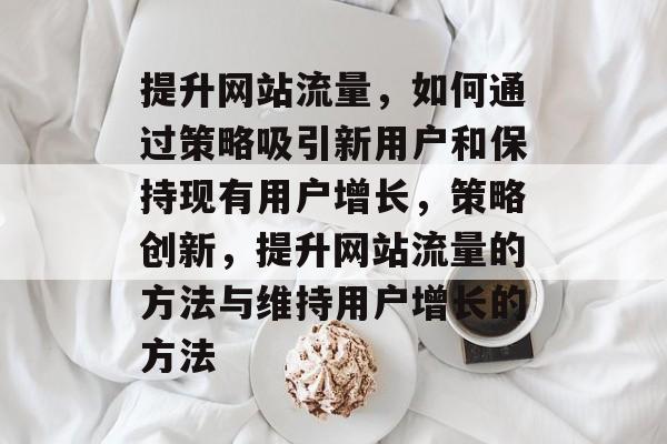 提升网站流量,如何通过策略吸引新用户和保持现有用户增长,策略创新,提升网站流量的方法与维持用户增长的方法 提升网站流量,如何通过策略吸引新用户和保持现有用户增长,策略创新,提升网站流量的方法与维持用户增长的方法