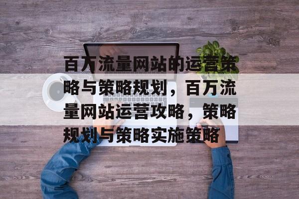 百万流量网站的运营策略与策略规划，百万流量网站运营攻略，策略规划与策略实施策略