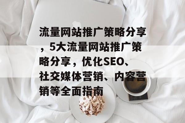 流量网站推广策略分享,5大流量网站推广策略分享,优化SEO、社交媒体营销、内容营销等全面指南 流量网站推广策略分享,5大流量网站推广策略分享,优化SEO、社交媒体营销、内容营销等全面指南