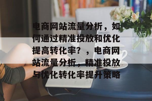 电商网站流量分析,如何通过精准投放和优化提高转化率?,电商网站流量分析,精准投放与优化转化率提升策略 电商网站流量分析,如何通过精准投放和优化提高转化率?,电商网站流量分析,精准投放与优化转化率提升策略