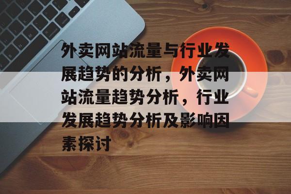 外卖网站流量与行业发展趋势的分析,外卖网站流量趋势分析,行业发展趋势分析及影响因素探讨 外卖网站流量与行业发展趋势的分析,外卖网站流量趋势分析,行业发展趋势分析及影响因素探讨