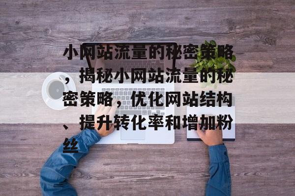小网站流量的秘密策略,揭秘小网站流量的秘密策略,优化网站结构、提升转化率和增加粉丝 小网站流量的秘密策略,揭秘小网站流量的秘密策略,优化网站结构、提升转化率和增加粉丝