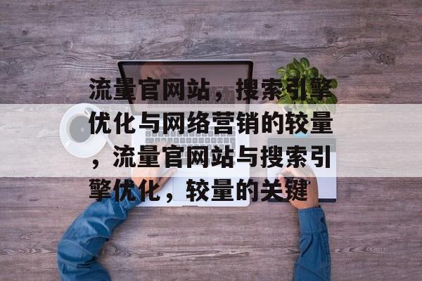 流量官网站,搜索引擎优化与网络营销的较量,流量官网站与搜索引擎优化,较量的关键 流量官网站,搜索引擎优化与网络营销的较量,流量官网站与搜索引擎优化,较量的关键