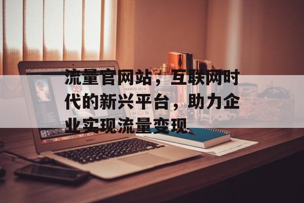 流量官网站,互联网时代的新兴平台,助力企业实现流量变现 流量官网站,互联网时代的新兴平台,助力企业实现流量变现
