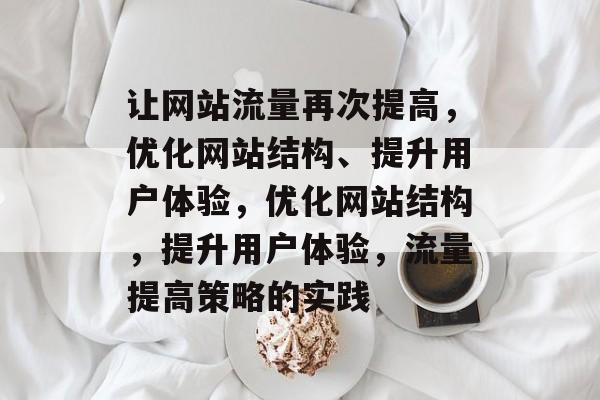 让网站流量再次提高,优化网站结构、提升用户体验,优化网站结构,提升用户体验,流量提高策略的实践 让网站流量再次提高,优化网站结构、提升用户体验,优化网站结构,提升用户体验,流量提高策略的实践