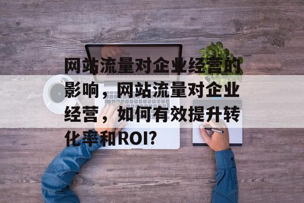 网站流量对企业经营的影响,网站流量对企业经营,如何有效提升转化率和ROI? 网站流量对企业经营的影响,网站流量对企业经营,如何有效提升转化率和ROI?