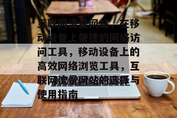 互联网流量网站，在移动设备上便捷的网络访问工具，移动设备上的高效网络浏览工具，互联网流量网站的选择与使用指南