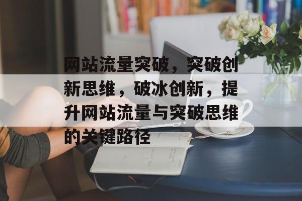 网站流量突破,突破创新思维,破冰创新,提升网站流量与突破思维的关键路径 网站流量突破,突破创新思维,破冰创新,提升网站流量与突破思维的关键路径