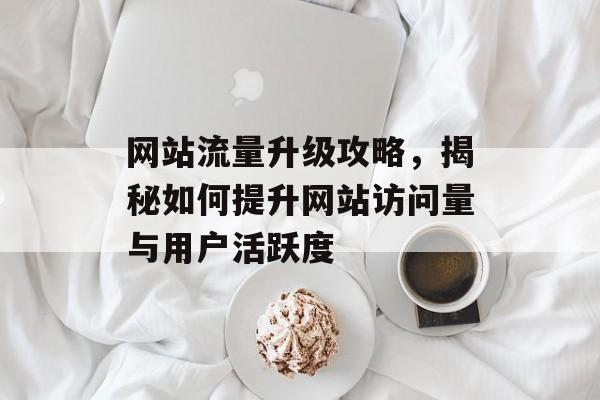 网站流量升级攻略,揭秘如何提升网站访问量与用户活跃度 网站流量升级攻略,揭秘如何提升网站访问量与用户活跃度