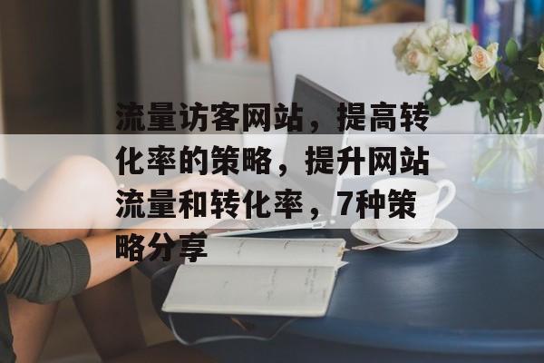 流量访客网站,提高转化率的策略,提升网站流量和转化率,7种策略分享 流量访客网站,提高转化率的策略,提升网站流量和转化率,7种策略分享