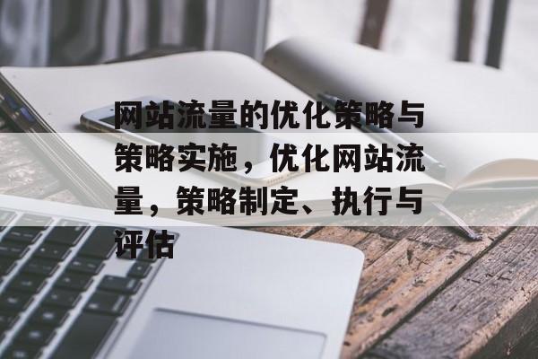 网站流量的优化策略与策略实施,优化网站流量,策略制定、执行与评估 网站流量的优化策略与策略实施,优化网站流量,策略制定、执行与评估