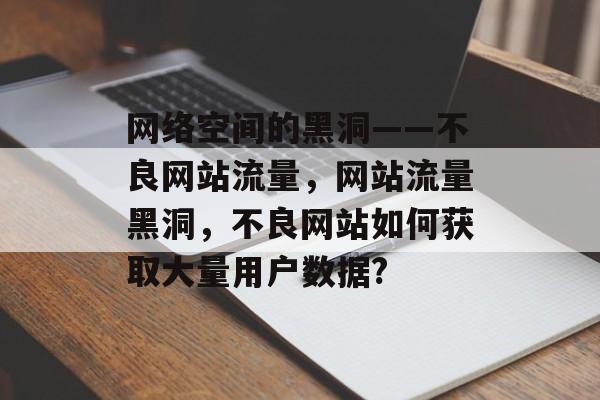 网络空间的黑洞——不良网站流量，网站流量黑洞，不良网站如何获取大量用户数据?