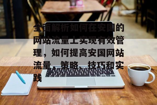 全面解析如何在安国的网站流量上实现有效管理,如何提高安国网站流量,策略、技巧和实践 全面解析如何在安国的网站流量上实现有效管理,如何提高安国网站流量,策略、技巧和实践