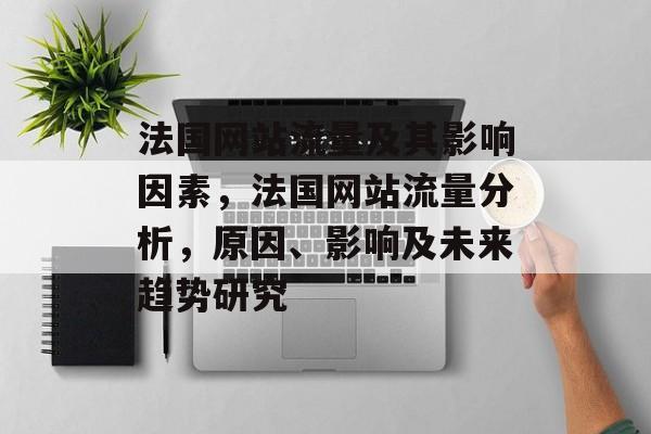 法国网站流量及其影响因素,法国网站流量分析,原因、影响及未来趋势研究 法国网站流量及其影响因素,法国网站流量分析,原因、影响及未来趋势研究