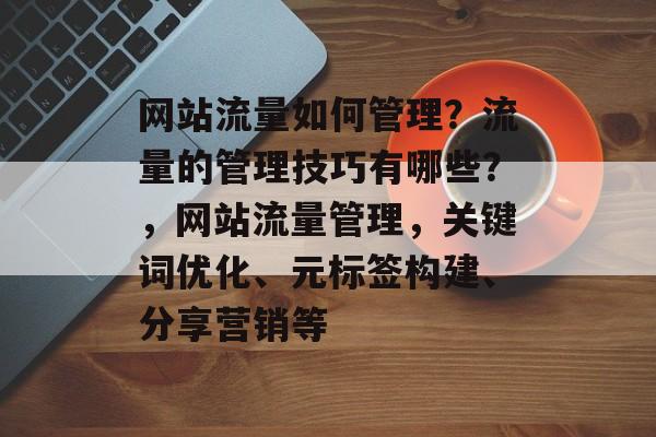 网站流量如何管理?流量的管理技巧有哪些?,网站流量管理,关键词优化、元标签构建、分享营销等 网站流量如何管理?流量的管理技巧有哪些?,网站流量管理,关键词优化、元标签构建、分享营销等