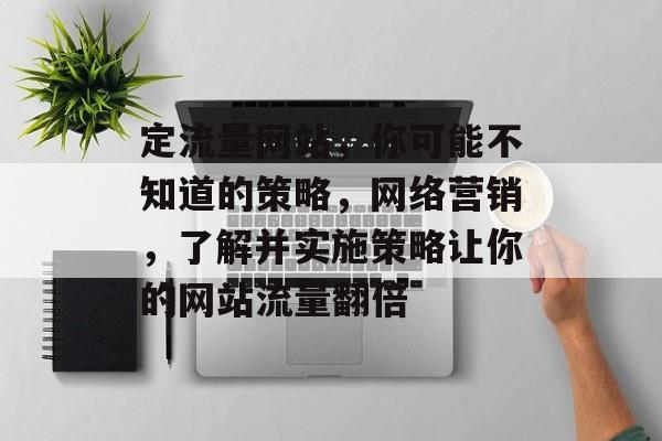定流量网站，你可能不知道的策略，网络营销，了解并实施策略让你的网站流量翻倍
