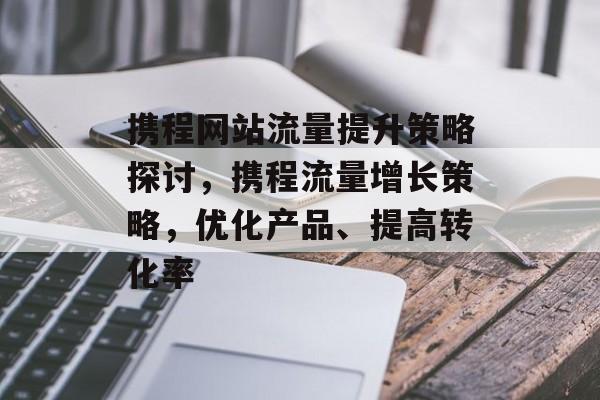 携程网站流量提升策略探讨,携程流量增长策略,优化产品、提高转化率 携程网站流量提升策略探讨,携程流量增长策略,优化产品、提高转化率