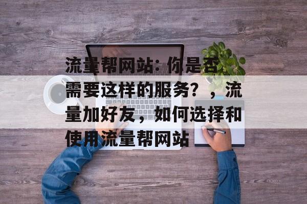 流量帮网站: 你是否需要这样的服务?,流量加好友,如何选择和使用流量帮网站 流量帮网站: 你是否需要这样的服务?,流量加好友,如何选择和使用流量帮网站