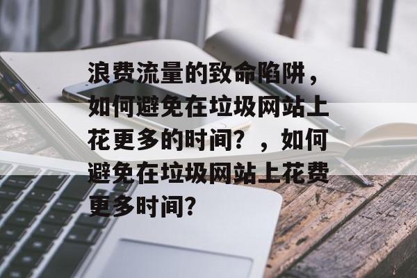 浪费流量的致命陷阱，如何避免在垃圾网站上花更多的时间？，如何避免在垃圾网站上花费更多时间？