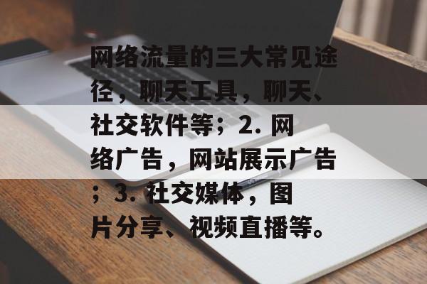 网络流量的三大常见途径,聊天工具,聊天、社交软件等;2. 网络广告,网站展示广告;3. 社交媒体,图片分享、视频直播等。 网络流量的三大常见途径,聊天工具,聊天、社交软件等;2. 网络广告,网站展示广告;3. 社交媒体,图片分享、视频直播等。