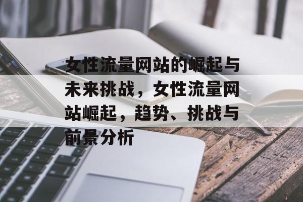 女性流量网站的崛起与未来挑战,女性流量网站崛起,趋势、挑战与前景分析 女性流量网站的崛起与未来挑战,女性流量网站崛起,趋势、挑战与前景分析