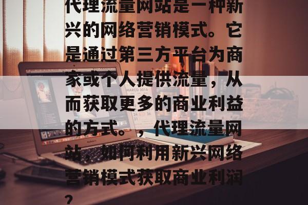 代理流量网站是一种新兴的网络营销模式。它是通过第三方平台为商家或个人提供流量,从而获取更多的商业利益的方式。,代理流量网站,如何利用新兴网络营销模式获取商业利润? 代理流量网站是一种新兴的网络营销模式。它是通过第三方平台为商家或个人提供流量,从而获取更多的商业利益的方式。,代理流量网站,如何利用新兴网络营销模式获取商业利润?