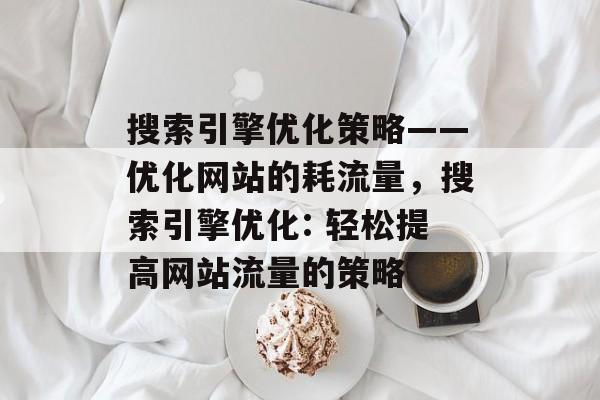 搜索引擎优化策略——优化网站的耗流量,搜索引擎优化: 轻松提高网站流量的策略 搜索引擎优化策略——优化网站的耗流量,搜索引擎优化: 轻松提高网站流量的策略